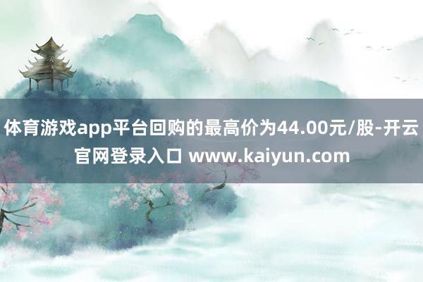 体育游戏app平台回购的最高价为44.00元/股-开云官网登录入口 www.kaiyun.com