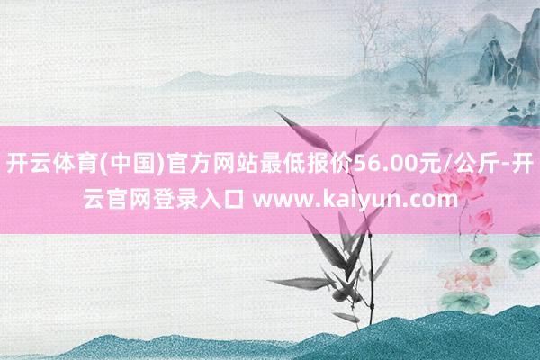 开云体育(中国)官方网站最低报价56.00元/公斤-开云官网登录入口 www.kaiyun.com