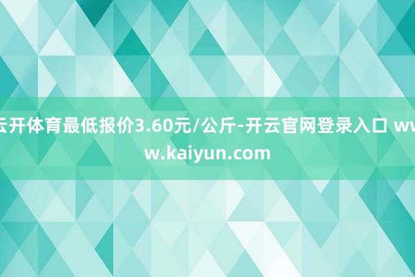 云开体育最低报价3.60元/公斤-开云官网登录入口 www.kaiyun.com