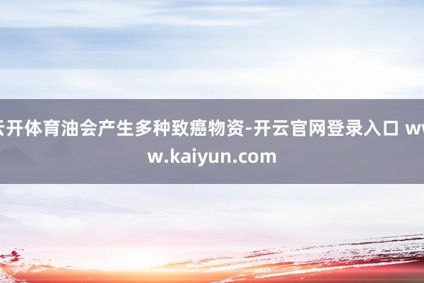 云开体育油会产生多种致癌物资-开云官网登录入口 www.kaiyun.com