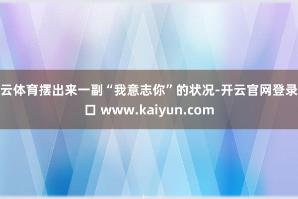 开云体育摆出来一副“我意志你”的状况-开云官网登录入口 www.kaiyun.com