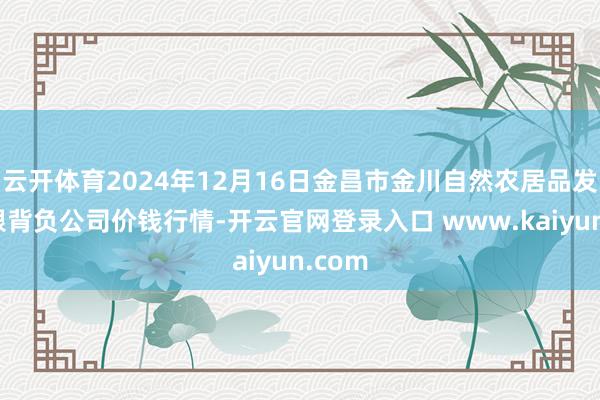 云开体育2024年12月16日金昌市金川自然农居品发展有限背负公司价钱行情-开云官网登录入口 www.kaiyun.com