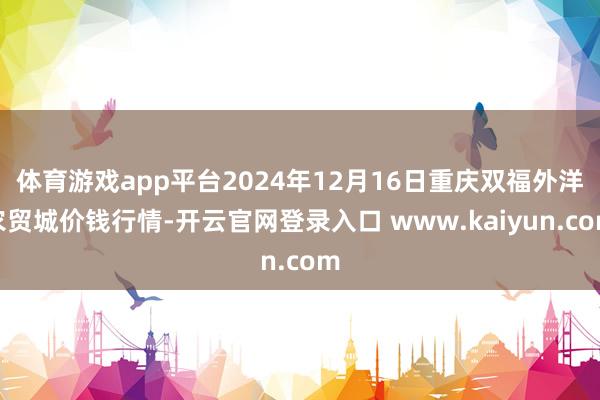 体育游戏app平台2024年12月16日重庆双福外洋农贸城价钱行情-开云官网登录入口 www.kaiyun.com