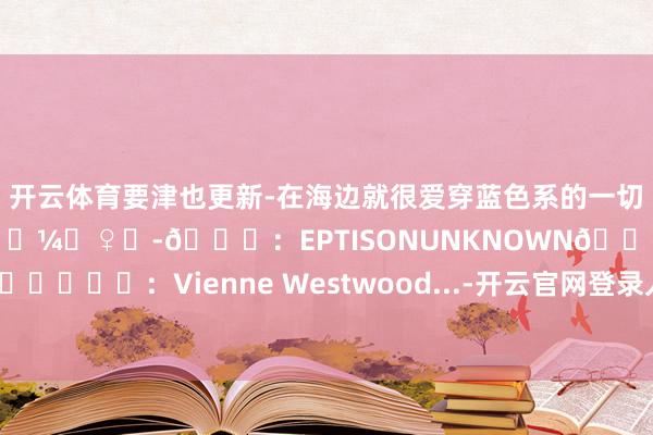 开云体育要津也更新-在海边就很爱穿蓝色系的一切澈底作念个海的儿子🧜🏼‍♀️-👗：EPTISONUNKNOWN👕👜⛓️：Vienne Westwood...-开云官网登录入口 www.kaiyun.com