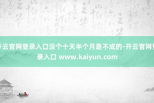 开云官网登录入口没个十天半个月是不成的-开云官网登录入口 www.kaiyun.com