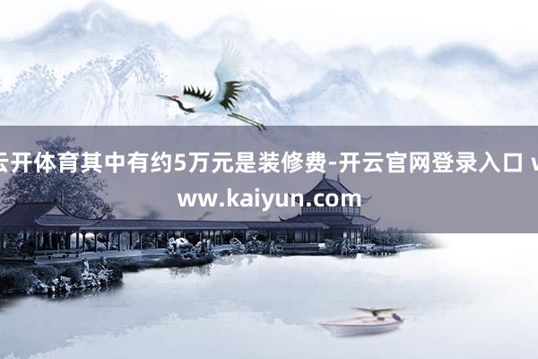 云开体育其中有约5万元是装修费-开云官网登录入口 www.kaiyun.com