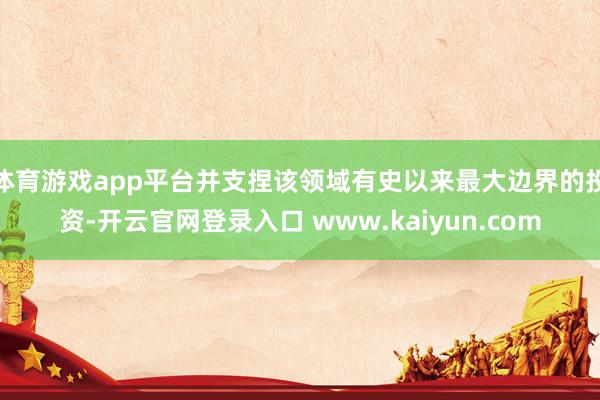 体育游戏app平台并支捏该领域有史以来最大边界的投资-开云官网登录入口 www.kaiyun.com
