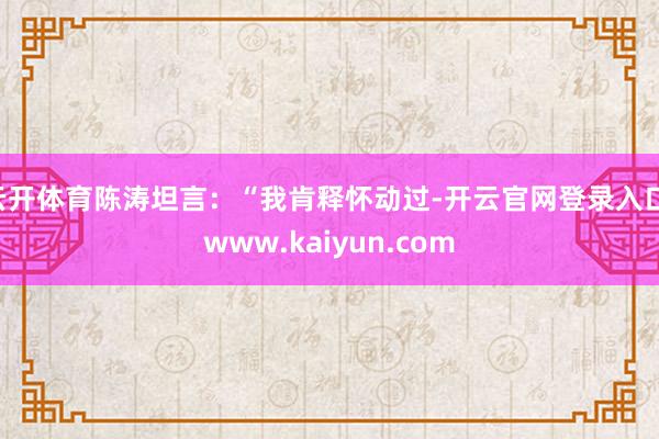 云开体育陈涛坦言：“我肯释怀动过-开云官网登录入口 www.kaiyun.com