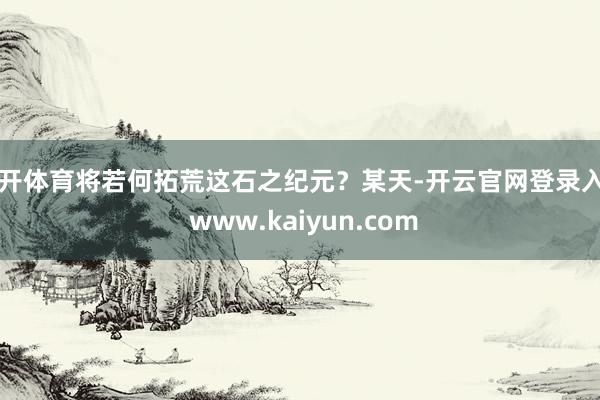 云开体育将若何拓荒这石之纪元？某天-开云官网登录入口 www.kaiyun.com