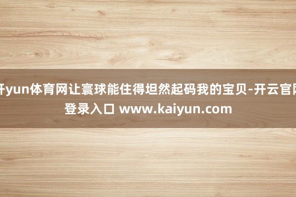 开yun体育网让寰球能住得坦然起码我的宝贝-开云官网登录入口 www.kaiyun.com