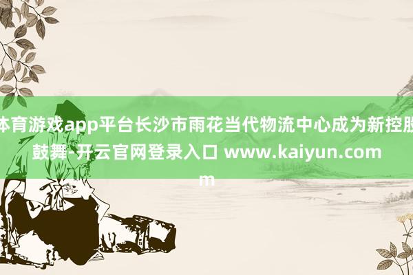 体育游戏app平台长沙市雨花当代物流中心成为新控股鼓舞-开云官网登录入口 www.kaiyun.com