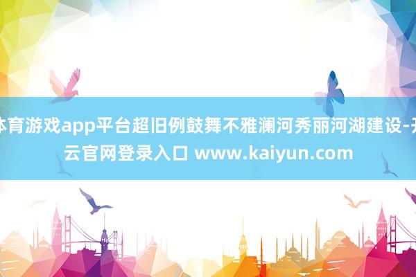 体育游戏app平台超旧例鼓舞不雅澜河秀丽河湖建设-开云官网登录入口 www.kaiyun.com