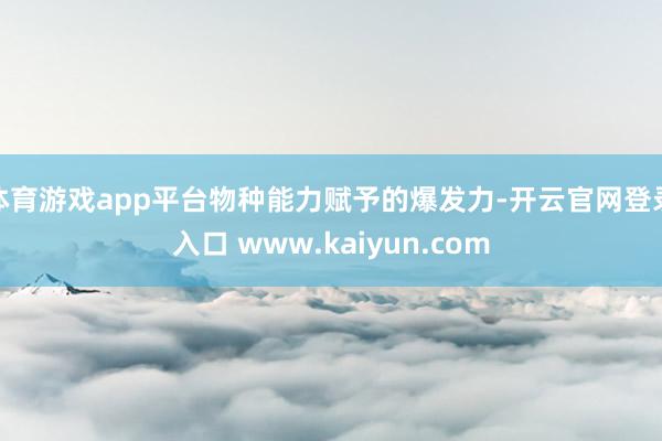 体育游戏app平台物种能力赋予的爆发力-开云官网登录入口 www.kaiyun.com