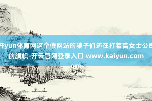 开yun体育网这个假网站的骗子们还在打着高女士公司的旗帜-开云官网登录入口 www.kaiyun.com