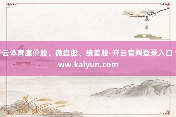 开云体育廉价股、微盘股、绩差股-开云官网登录入口 www.kaiyun.com