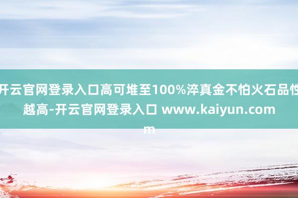 开云官网登录入口高可堆至100%淬真金不怕火石品性越高-开云官网登录入口 www.kaiyun.com