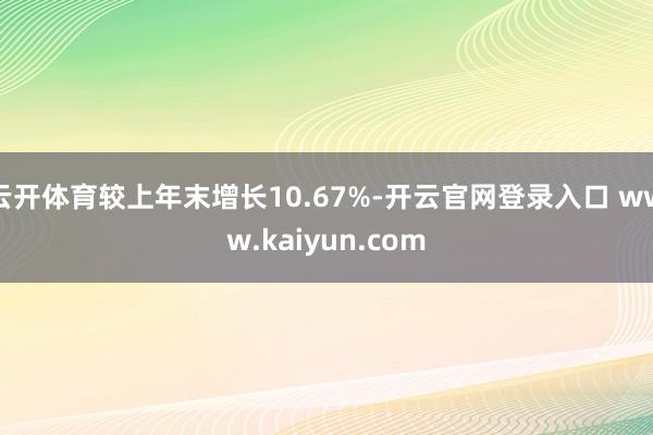 云开体育较上年末增长10.67%-开云官网登录入口 www.kaiyun.com