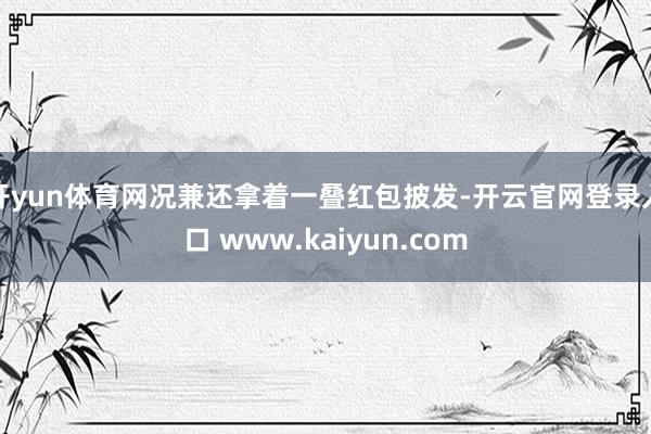 开yun体育网况兼还拿着一叠红包披发-开云官网登录入口 www.kaiyun.com