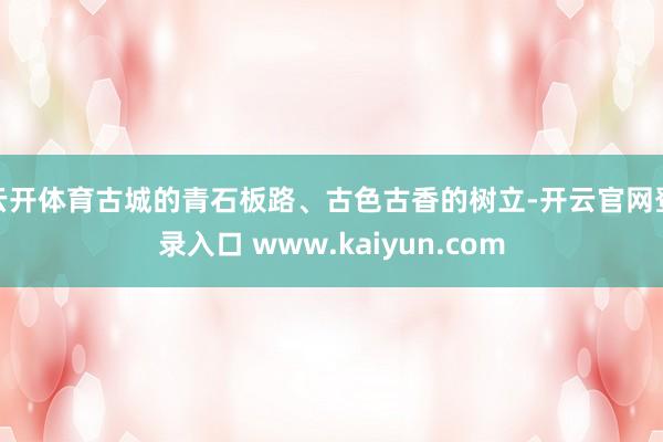 云开体育古城的青石板路、古色古香的树立-开云官网登录入口 www.kaiyun.com