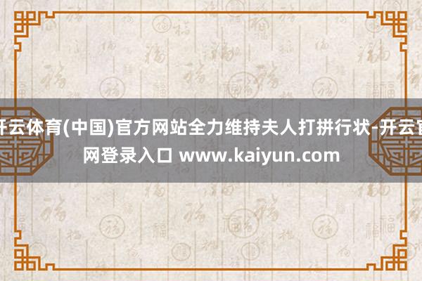 开云体育(中国)官方网站全力维持夫人打拼行状-开云官网登录入口 www.kaiyun.com
