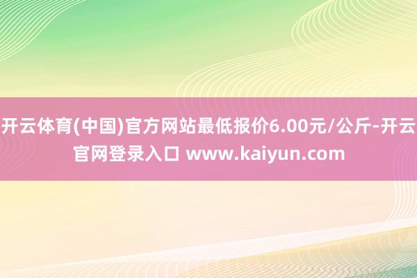 开云体育(中国)官方网站最低报价6.00元/公斤-开云官网登录入口 www.kaiyun.com