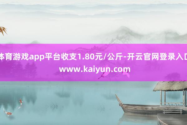 体育游戏app平台收支1.80元/公斤-开云官网登录入口 www.kaiyun.com
