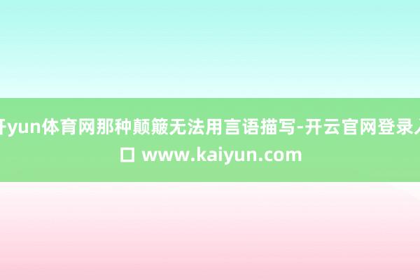 开yun体育网那种颠簸无法用言语描写-开云官网登录入口 www.kaiyun.com
